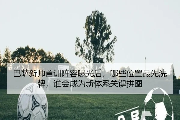 巴萨新帅首训阵容曝光后，哪些位置最先洗牌，谁会成为新体系关键拼图