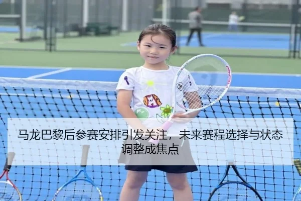 马龙巴黎后参赛安排引发关注，未来赛程选择与状态调整成焦点